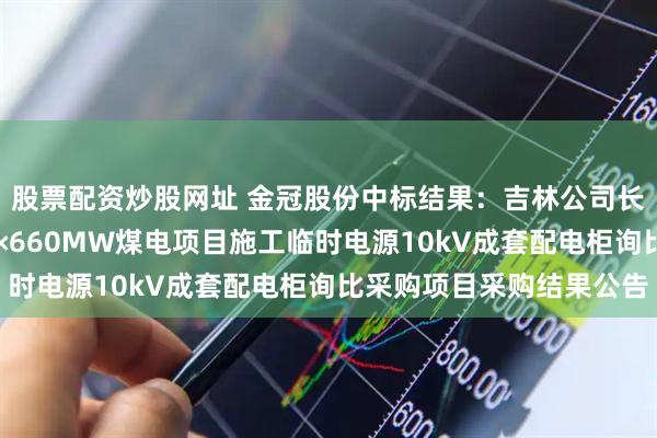 股票配资炒股网址 金冠股份中标结果：吉林公司长春二热“退城进郊”2×660MW煤电项目施工临时电源10kV成套配电柜询比采购项目采购结果公告