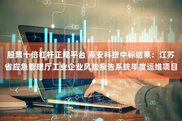 股票十倍杠杆正规平台 辰安科技中标结果：江苏省应急管理厅工业企业风险报告系统年度运维项目
