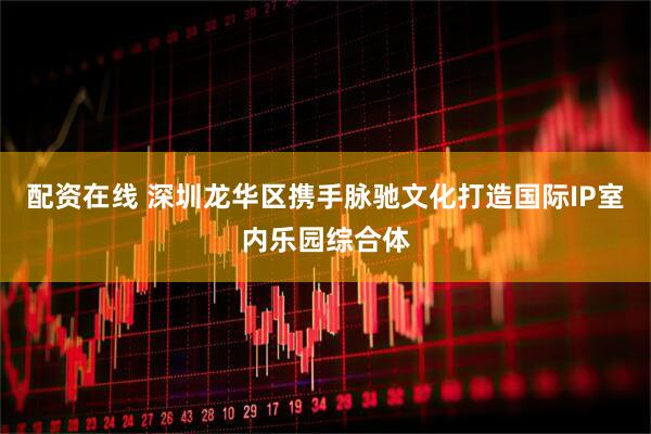 配资在线 深圳龙华区携手脉驰文化打造国际IP室内乐园综合体