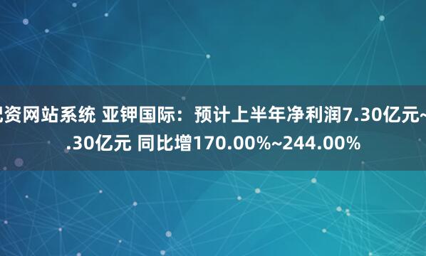 配资网站系统 亚钾国际：预计上半年净利润7.30亿元~9.30亿元 同比增170.00%~244.00%