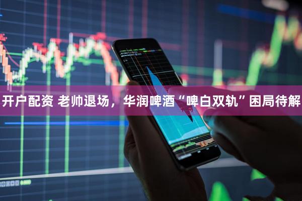 开户配资 老帅退场，华润啤酒“啤白双轨”困局待解