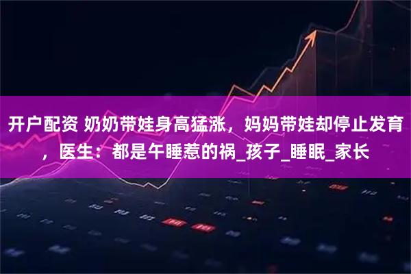 开户配资 奶奶带娃身高猛涨，妈妈带娃却停止发育，医生：都是午睡惹的祸_孩子_睡眠_家长