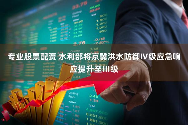 专业股票配资 水利部将京冀洪水防御Ⅳ级应急响应提升至Ⅲ级