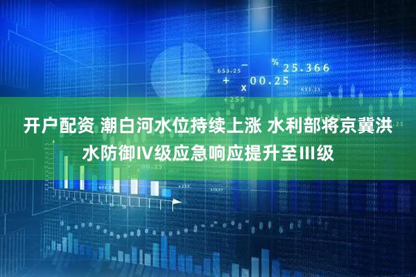 开户配资 潮白河水位持续上涨 水利部将京冀洪水防御Ⅳ级应急响应提升至Ⅲ级