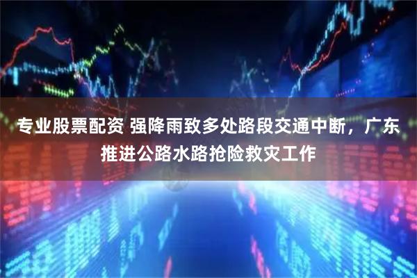 专业股票配资 强降雨致多处路段交通中断，广东推进公路水路抢险救灾工作