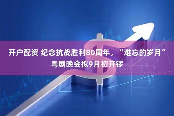 开户配资 纪念抗战胜利80周年，“难忘的岁月”粤剧晚会拟9月初开锣