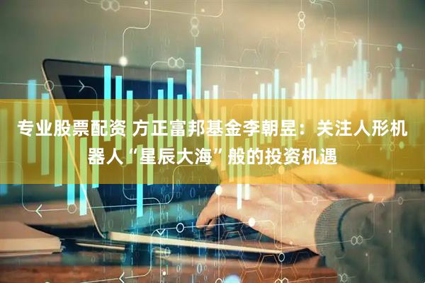 专业股票配资 方正富邦基金李朝昱：关注人形机器人“星辰大海”般的投资机遇