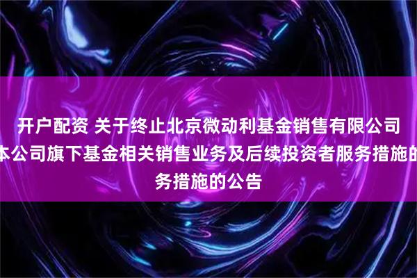 开户配资 关于终止北京微动利基金销售有限公司办理本公司旗下基金相关销售业务及后续投资者服务措施的公告