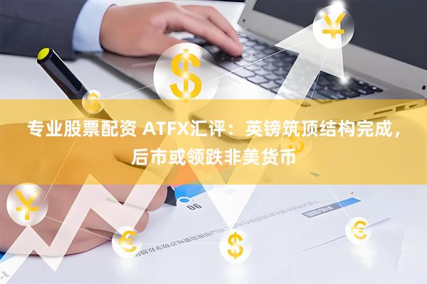 专业股票配资 ATFX汇评：英镑筑顶结构完成，后市或领跌非美货币