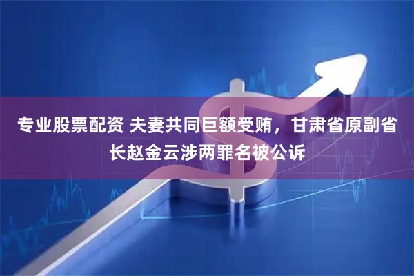 专业股票配资 夫妻共同巨额受贿，甘肃省原副省长赵金云涉两罪名被公诉