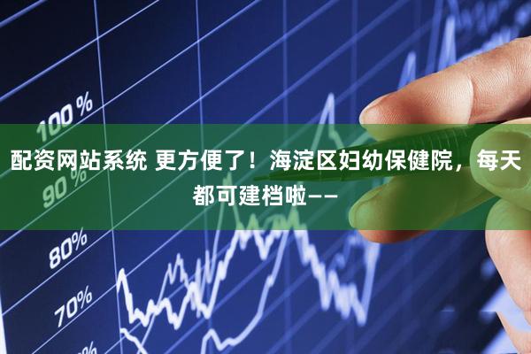 配资网站系统 更方便了！海淀区妇幼保健院，每天都可建档啦——
