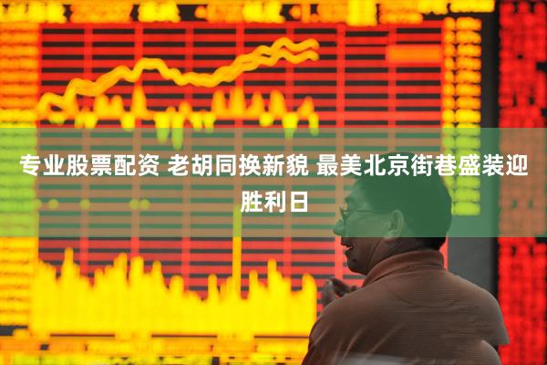 专业股票配资 老胡同换新貌 最美北京街巷盛装迎胜利日