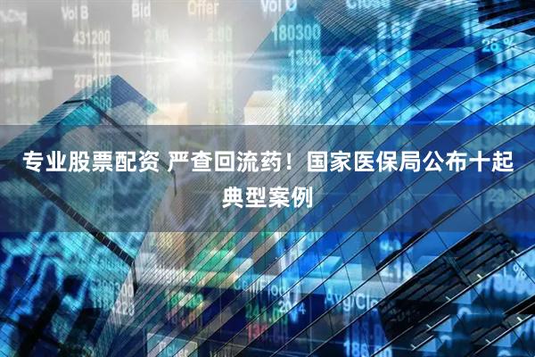 专业股票配资 严查回流药！国家医保局公布十起典型案例