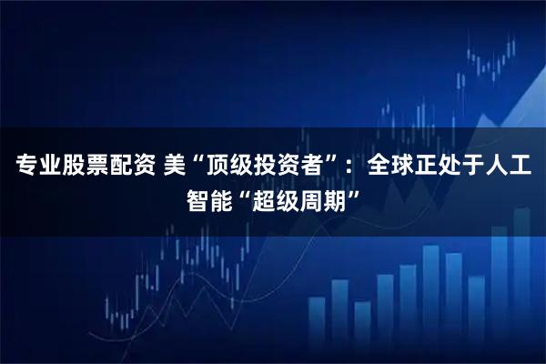 专业股票配资 美“顶级投资者”：全球正处于人工智能“超级周期”