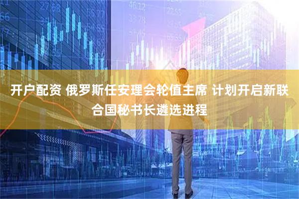 开户配资 俄罗斯任安理会轮值主席 计划开启新联合国秘书长遴选进程
