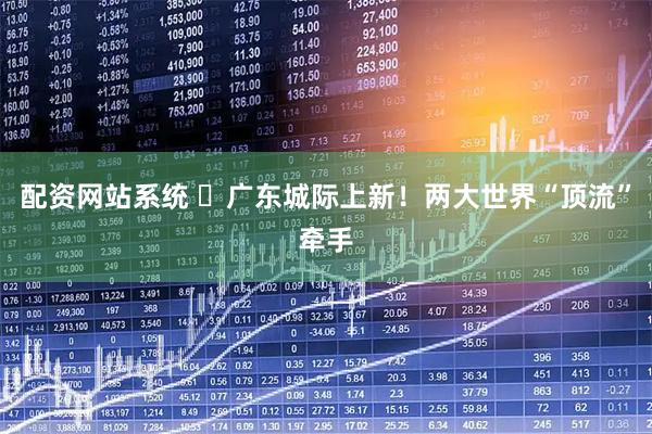 配资网站系统 ​广东城际上新！两大世界“顶流”牵手